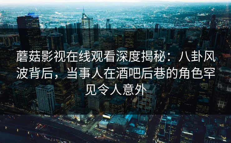 蘑菇影视在线观看深度揭秘：八卦风波背后，当事人在酒吧后巷的角色罕见令人意外