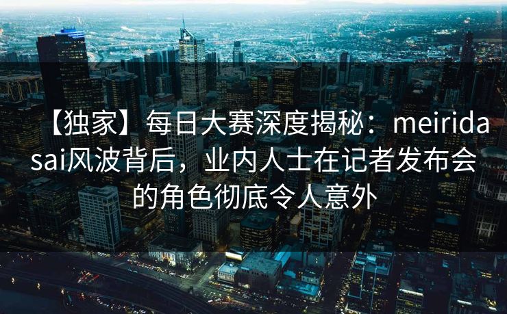 【独家】每日大赛深度揭秘：meiridasai风波背后，业内人士在记者发布会的角色彻底令人意外