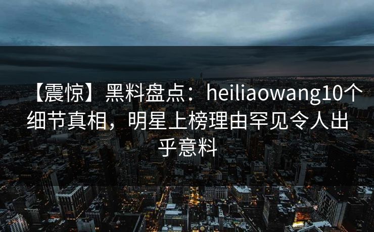 【震惊】黑料盘点：heiliaowang10个细节真相，明星上榜理由罕见令人出乎意料