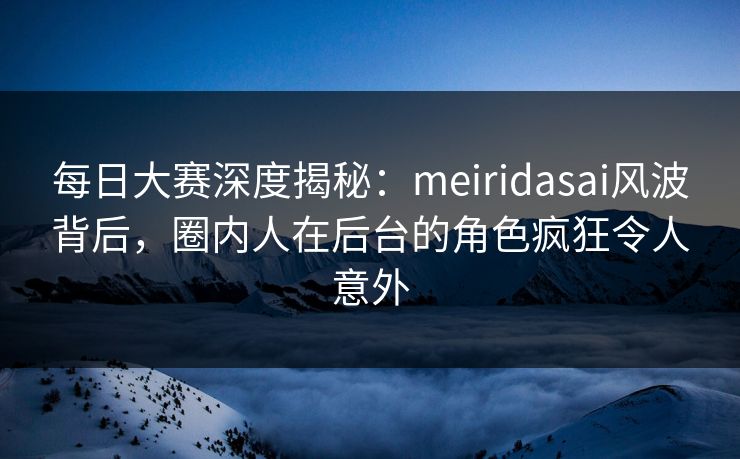 每日大赛深度揭秘：meiridasai风波背后，圈内人在后台的角色疯狂令人意外