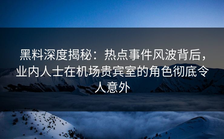 黑料深度揭秘：热点事件风波背后，业内人士在机场贵宾室的角色彻底令人意外