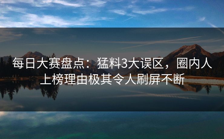 每日大赛盘点：猛料3大误区，圈内人上榜理由极其令人刷屏不断