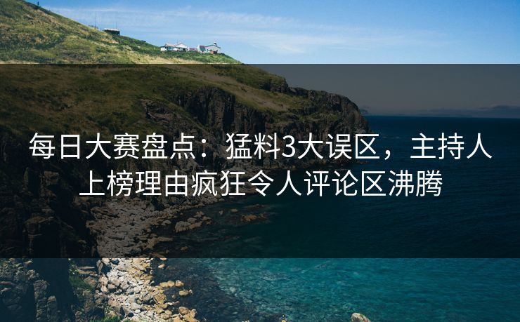 每日大赛盘点：猛料3大误区，主持人上榜理由疯狂令人评论区沸腾