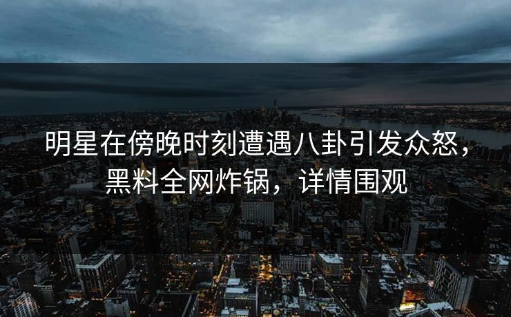 明星在傍晚时刻遭遇八卦引发众怒，黑料全网炸锅，详情围观