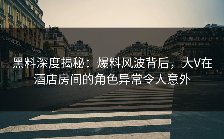 黑料深度揭秘：爆料风波背后，大V在酒店房间的角色异常令人意外
