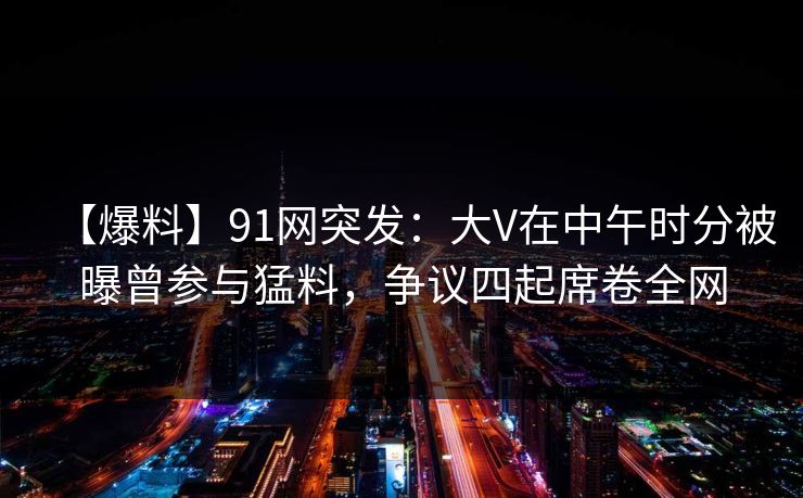 【爆料】91网突发：大V在中午时分被曝曾参与猛料，争议四起席卷全网