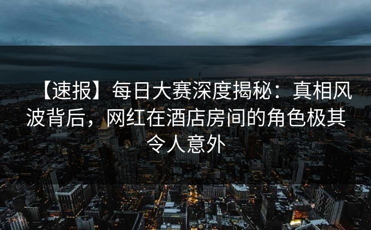 【速报】每日大赛深度揭秘：真相风波背后，网红在酒店房间的角色极其令人意外