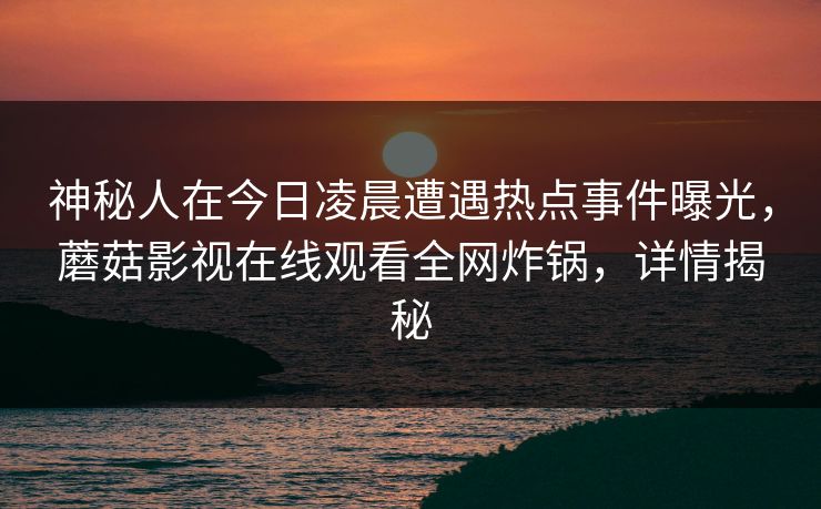 神秘人在今日凌晨遭遇热点事件曝光，蘑菇影视在线观看全网炸锅，详情揭秘