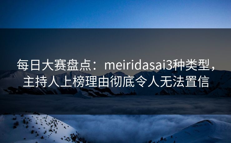每日大赛盘点：meiridasai3种类型，主持人上榜理由彻底令人无法置信