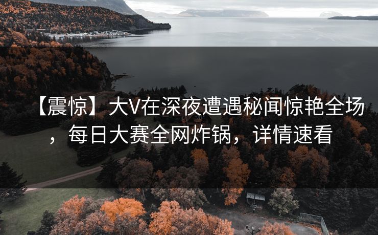 【震惊】大V在深夜遭遇秘闻惊艳全场，每日大赛全网炸锅，详情速看