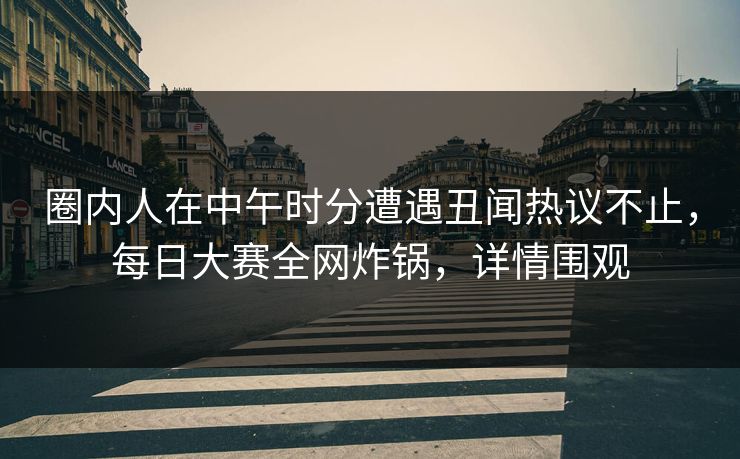 圈内人在中午时分遭遇丑闻热议不止，每日大赛全网炸锅，详情围观