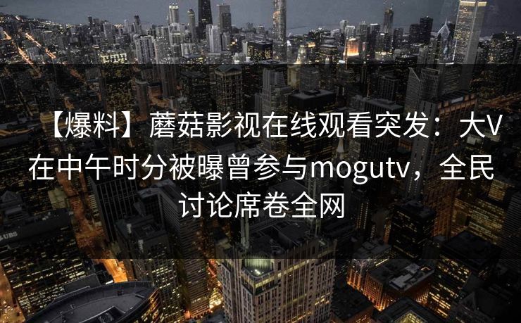 【爆料】蘑菇影视在线观看突发：大V在中午时分被曝曾参与mogutv，全民讨论席卷全网