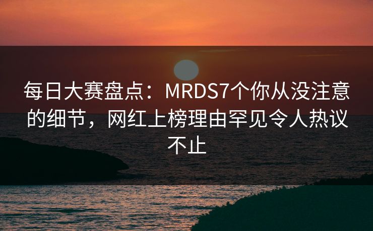每日大赛盘点：MRDS7个你从没注意的细节，网红上榜理由罕见令人热议不止
