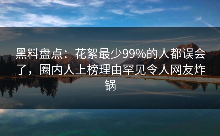黑料盘点：花絮最少99%的人都误会了，圈内人上榜理由罕见令人网友炸锅