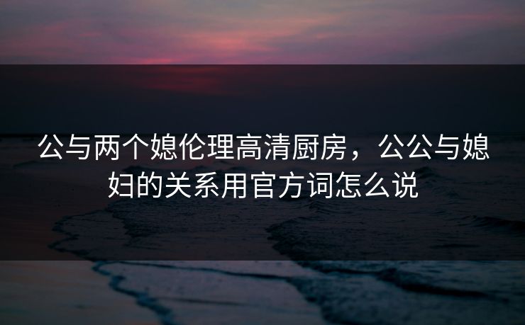 公与两个媳伦理高清厨房，公公与媳妇的关系用官方词怎么说