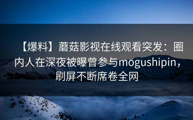 【爆料】蘑菇影视在线观看突发：圈内人在深夜被曝曾参与mogushipin，刷屏不断席卷全网
