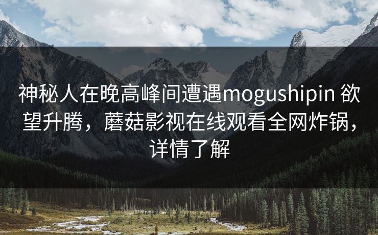 神秘人在晚高峰间遭遇mogushipin 欲望升腾，蘑菇影视在线观看全网炸锅，详情了解