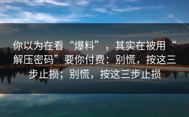 你以为在看“爆料”，其实在被用“解压密码”要你付费：别慌，按这三步止损；别慌，按这三步止损