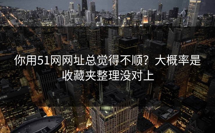 你用51网网址总觉得不顺？大概率是收藏夹整理没对上