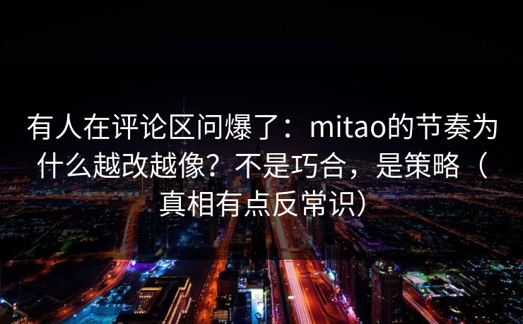 有人在评论区问爆了：mitao的节奏为什么越改越像？不是巧合，是策略（真相有点反常识）