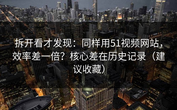 拆开看才发现：同样用51视频网站，效率差一倍？核心差在历史记录（建议收藏）