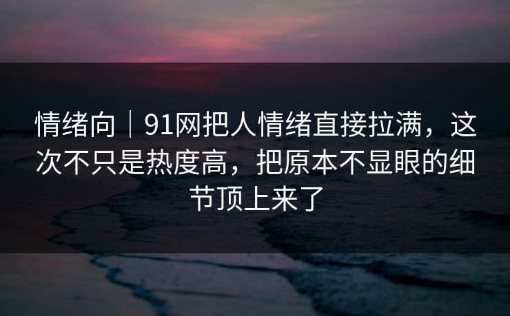 情绪向｜91网把人情绪直接拉满，这次不只是热度高，把原本不显眼的细节顶上来了